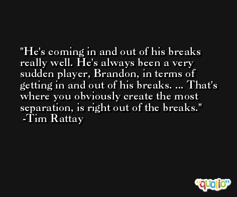 He's coming in and out of his breaks really well. He's always been a very sudden player, Brandon, in terms of getting in and out of his breaks. ... That's where you obviously create the most separation, is right out of the breaks. -Tim Rattay