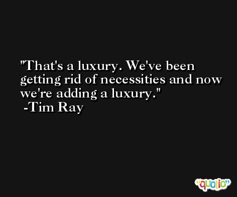 That's a luxury. We've been getting rid of necessities and now we're adding a luxury. -Tim Ray
