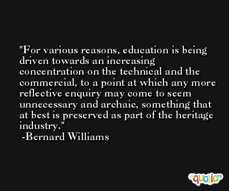 For various reasons, education is being driven towards an increasing concentration on the technical and the commercial, to a point at which any more reflective enquiry may come to seem unnecessary and archaic, something that at best is preserved as part of the heritage industry. -Bernard Williams