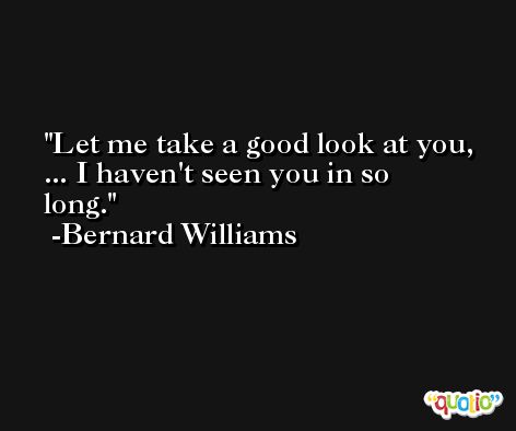 Let me take a good look at you, ... I haven't seen you in so long. -Bernard Williams