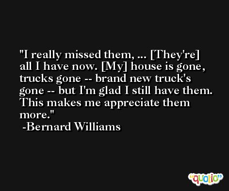 I really missed them, ... [They're] all I have now. [My] house is gone, trucks gone -- brand new truck's gone -- but I'm glad I still have them. This makes me appreciate them more. -Bernard Williams