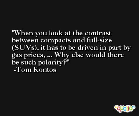 When you look at the contrast between compacts and full-size (SUVs), it has to be driven in part by gas prices, ... Why else would there be such polarity? -Tom Kontos