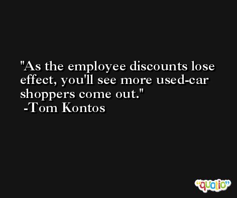 As the employee discounts lose effect, you'll see more used-car shoppers come out. -Tom Kontos