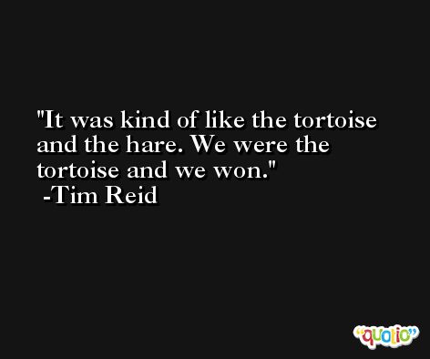It was kind of like the tortoise and the hare. We were the tortoise and we won. -Tim Reid