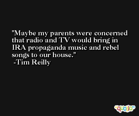 Maybe my parents were concerned that radio and TV would bring in IRA propaganda music and rebel songs to our house. -Tim Reilly