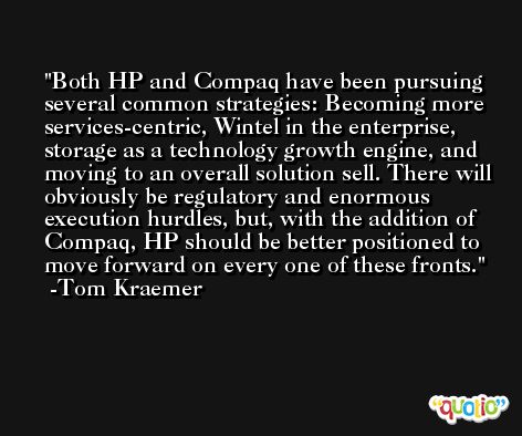 Both HP and Compaq have been pursuing several common strategies: Becoming more services-centric, Wintel in the enterprise, storage as a technology growth engine, and moving to an overall solution sell. There will obviously be regulatory and enormous execution hurdles, but, with the addition of Compaq, HP should be better positioned to move forward on every one of these fronts. -Tom Kraemer