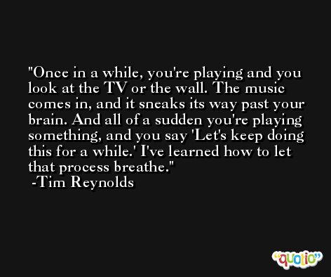 Once in a while, you're playing and you look at the TV or the wall. The music comes in, and it sneaks its way past your brain. And all of a sudden you're playing something, and you say 'Let's keep doing this for a while.' I've learned how to let that process breathe. -Tim Reynolds