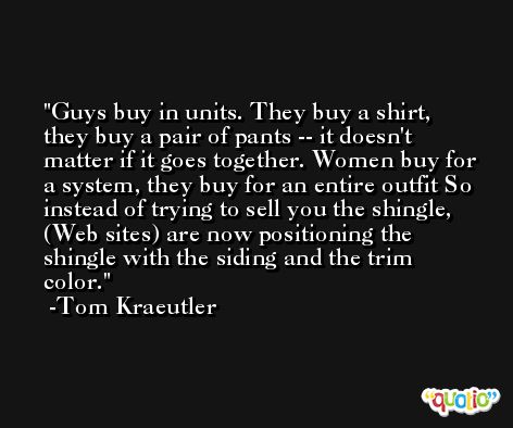 Guys buy in units. They buy a shirt, they buy a pair of pants -- it doesn't matter if it goes together. Women buy for a system, they buy for an entire outfit So instead of trying to sell you the shingle, (Web sites) are now positioning the shingle with the siding and the trim color. -Tom Kraeutler