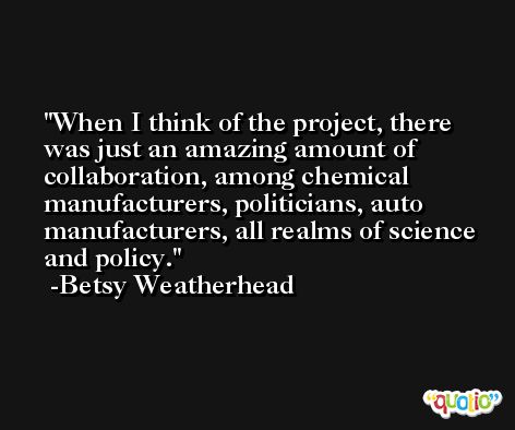When I think of the project, there was just an amazing amount of collaboration, among chemical manufacturers, politicians, auto manufacturers, all realms of science and policy. -Betsy Weatherhead