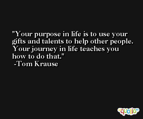 Your purpose in life is to use your gifts and talents to help other people. Your journey in life teaches you how to do that. -Tom Krause