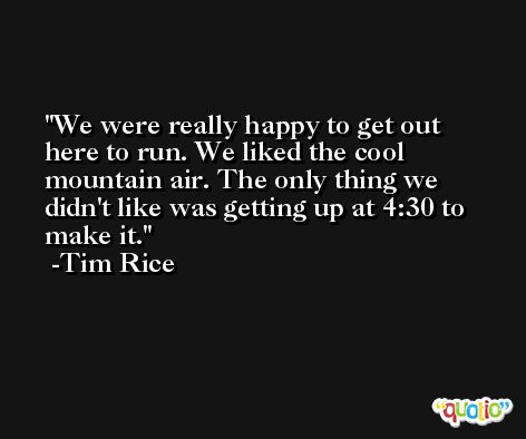 We were really happy to get out here to run. We liked the cool mountain air. The only thing we didn't like was getting up at 4:30 to make it. -Tim Rice