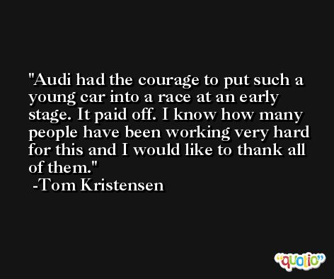 Audi had the courage to put such a young car into a race at an early stage. It paid off. I know how many people have been working very hard for this and I would like to thank all of them. -Tom Kristensen