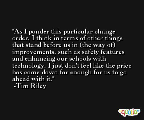 As I ponder this particular change order, I think in terms of other things that stand before us in (the way of) improvements, such as safety features and enhancing our schools with technology. I just don't feel like the price has come down far enough for us to go ahead with it. -Tim Riley