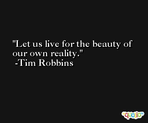 Let us live for the beauty of our own reality. -Tim Robbins