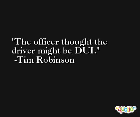 The officer thought the driver might be DUI. -Tim Robinson