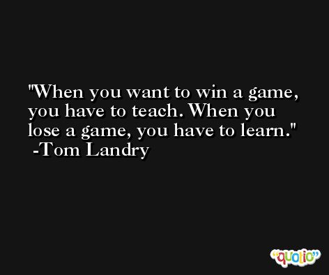 When you want to win a game, you have to teach. When you lose a game, you have to learn. -Tom Landry