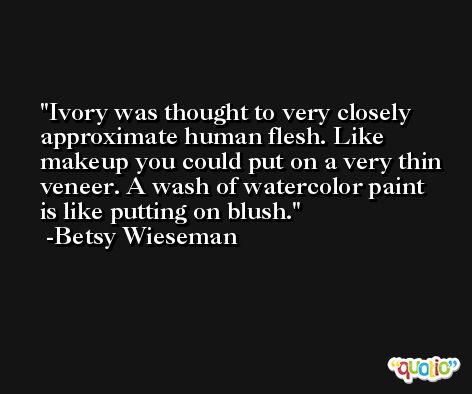 Ivory was thought to very closely approximate human flesh. Like makeup you could put on a very thin veneer. A wash of watercolor paint is like putting on blush. -Betsy Wieseman