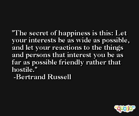 The secret of happiness is this: Let your interests be as wide as possible, and let your reactions to the things and persons that interest you be as far as possible friendly rather that hostile. -Bertrand Russell
