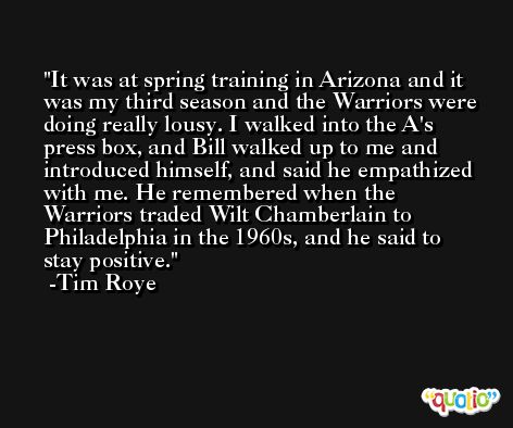 It was at spring training in Arizona and it was my third season and the Warriors were doing really lousy. I walked into the A's press box, and Bill walked up to me and introduced himself, and said he empathized with me. He remembered when the Warriors traded Wilt Chamberlain to Philadelphia in the 1960s, and he said to stay positive. -Tim Roye