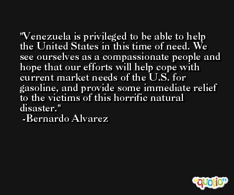 Venezuela is privileged to be able to help the United States in this time of need. We see ourselves as a compassionate people and hope that our efforts will help cope with current market needs of the U.S. for gasoline, and provide some immediate relief to the victims of this horrific natural disaster. -Bernardo Alvarez
