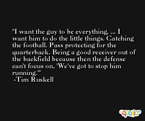 I want the guy to be everything, ... I want him to do the little things. Catching the football. Pass protecting for the quarterback. Being a good receiver out of the backfield because then the defense can't focus on, 'We've got to stop him running.' -Tim Ruskell