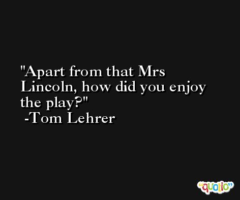 Apart from that Mrs Lincoln, how did you enjoy the play? -Tom Lehrer