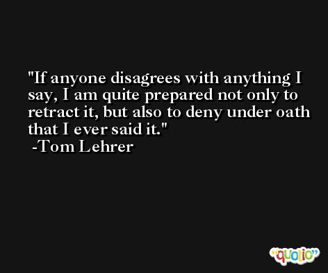 If anyone disagrees with anything I say, I am quite prepared not only to retract it, but also to deny under oath that I ever said it. -Tom Lehrer