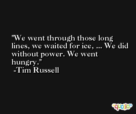 We went through those long lines, we waited for ice, ... We did without power. We went hungry. -Tim Russell