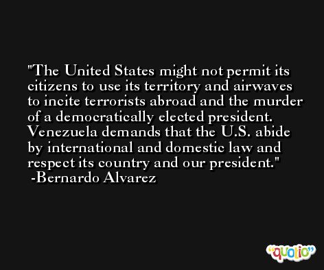 The United States might not permit its citizens to use its territory and airwaves to incite terrorists abroad and the murder of a democratically elected president. Venezuela demands that the U.S. abide by international and domestic law and respect its country and our president. -Bernardo Alvarez