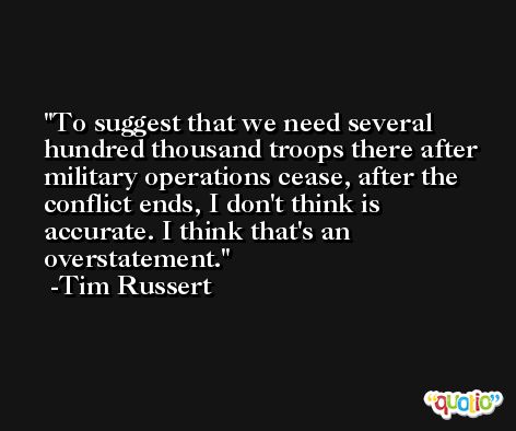 To suggest that we need several hundred thousand troops there after military operations cease, after the conflict ends, I don't think is accurate. I think that's an overstatement. -Tim Russert
