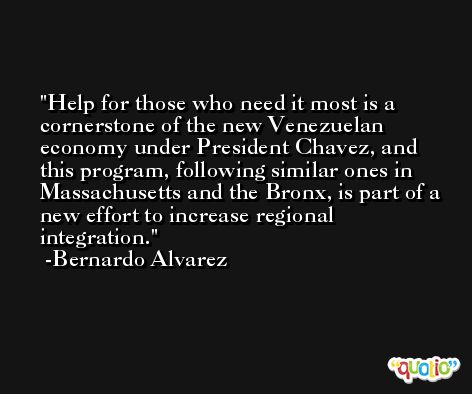 Help for those who need it most is a cornerstone of the new Venezuelan economy under President Chavez, and this program, following similar ones in Massachusetts and the Bronx, is part of a new effort to increase regional integration. -Bernardo Alvarez