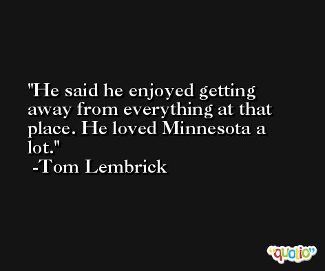 He said he enjoyed getting away from everything at that place. He loved Minnesota a lot. -Tom Lembrick