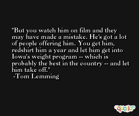 But you watch him on film and they may have made a mistake. He's got a lot of people offering him. You get him, redshirt him a year and let him get into Iowa's weight program -- which is probably the best in the country -- and let him take off. -Tom Lemming