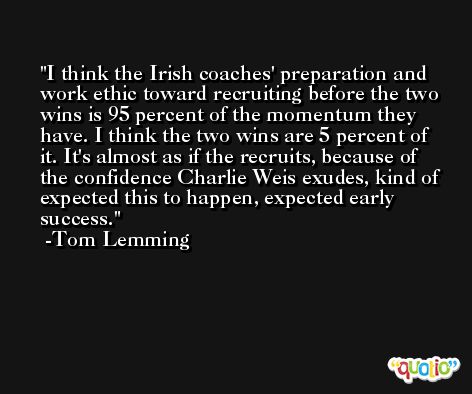 I think the Irish coaches' preparation and work ethic toward recruiting before the two wins is 95 percent of the momentum they have. I think the two wins are 5 percent of it. It's almost as if the recruits, because of the confidence Charlie Weis exudes, kind of expected this to happen, expected early success. -Tom Lemming