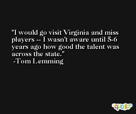 I would go visit Virginia and miss players -- I wasn't aware until 5-6 years ago how good the talent was across the state. -Tom Lemming