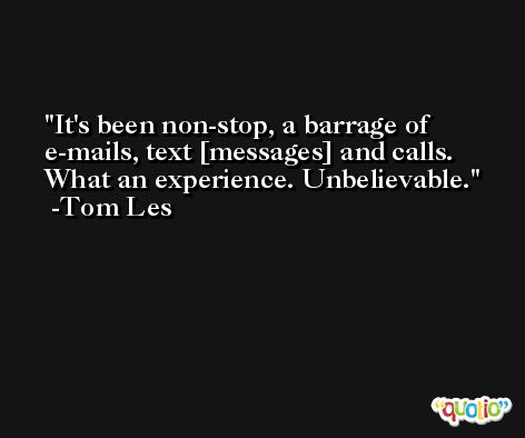 It's been non-stop, a barrage of e-mails, text [messages] and calls. What an experience. Unbelievable. -Tom Les