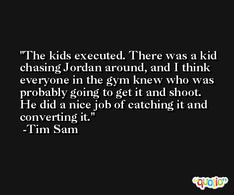 The kids executed. There was a kid chasing Jordan around, and I think everyone in the gym knew who was probably going to get it and shoot. He did a nice job of catching it and converting it. -Tim Sam