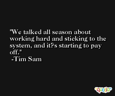 We talked all season about working hard and sticking to the system, and it?s starting to pay off. -Tim Sam