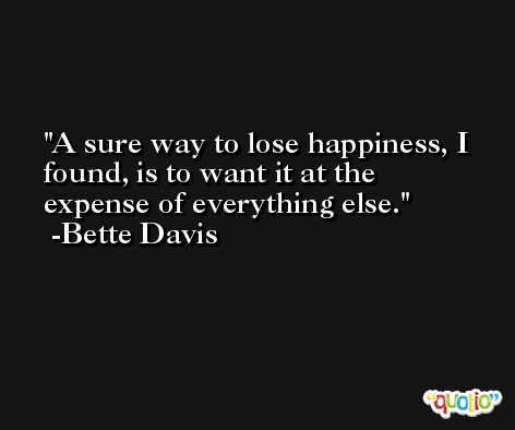A sure way to lose happiness, I found, is to want it at the expense of everything else. -Bette Davis