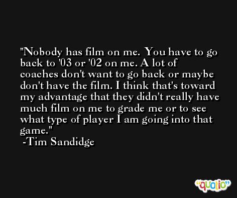 Nobody has film on me. You have to go back to '03 or '02 on me. A lot of coaches don't want to go back or maybe don't have the film. I think that's toward my advantage that they didn't really have much film on me to grade me or to see what type of player I am going into that game. -Tim Sandidge
