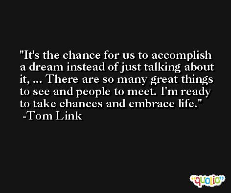 It's the chance for us to accomplish a dream instead of just talking about it, ... There are so many great things to see and people to meet. I'm ready to take chances and embrace life. -Tom Link