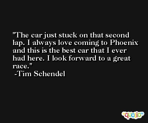 The car just stuck on that second lap. I always love coming to Phoenix and this is the best car that I ever had here. I look forward to a great race. -Tim Schendel