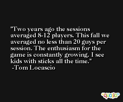 Two years ago the sessions averaged 8-12 players. This fall we averaged no less than 20 guys per session. The enthusiasm for the game is constantly growing. I see kids with sticks all the time. -Tom Locascio