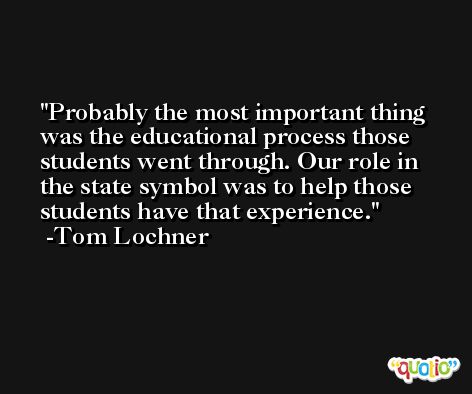 Probably the most important thing was the educational process those students went through. Our role in the state symbol was to help those students have that experience. -Tom Lochner