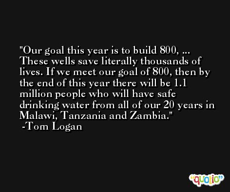 Our goal this year is to build 800, ... These wells save literally thousands of lives. If we meet our goal of 800, then by the end of this year there will be 1.1 million people who will have safe drinking water from all of our 20 years in Malawi, Tanzania and Zambia. -Tom Logan