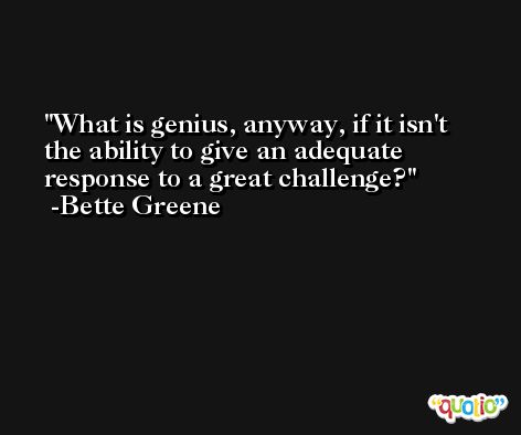 What is genius, anyway, if it isn't the ability to give an adequate response to a great challenge? -Bette Greene