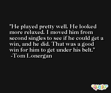 He played pretty well. He looked more relaxed. I moved him from second singles to see if he could get a win, and he did. That was a good win for him to get under his belt. -Tom Lonergan