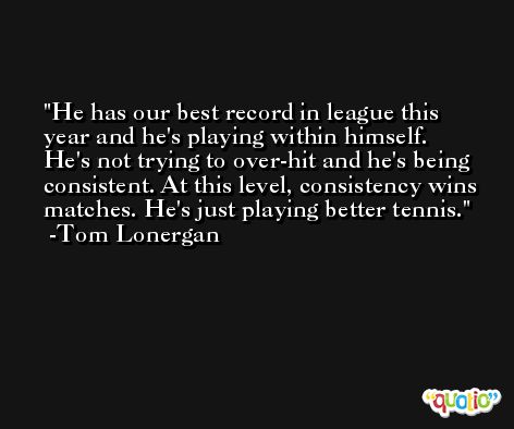 He has our best record in league this year and he's playing within himself. He's not trying to over-hit and he's being consistent. At this level, consistency wins matches. He's just playing better tennis. -Tom Lonergan