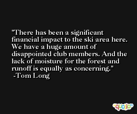 There has been a significant financial impact to the ski area here. We have a huge amount of disappointed club members. And the lack of moisture for the forest and runoff is equally as concerning. -Tom Long