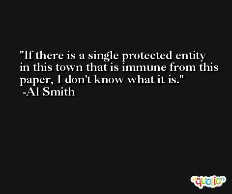 If there is a single protected entity in this town that is immune from this paper, I don't know what it is. -Al Smith